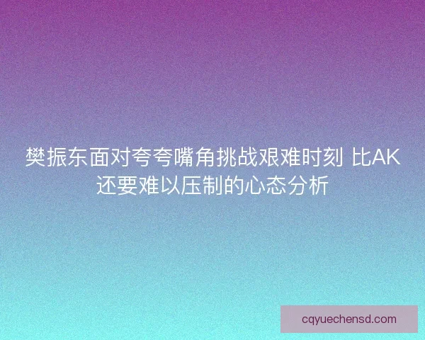 樊振东面对夸夸嘴角挑战艰难时刻 比AK还要难以压制的心态分析