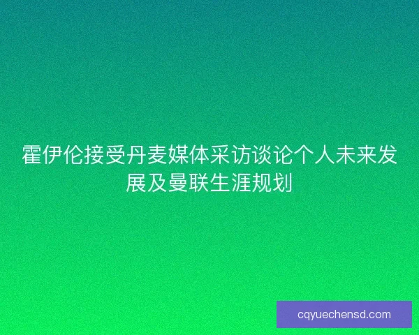 霍伊伦接受丹麦媒体采访谈论个人未来发展及曼联生涯规划
