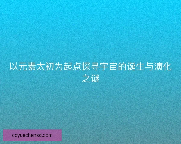 以元素太初为起点探寻宇宙的诞生与演化之谜 以元素太初为起点探寻宇宙的诞生与演化之谜
