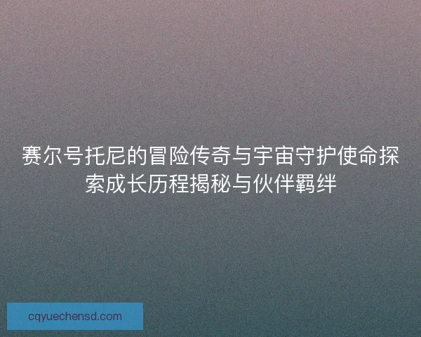 赛尔号托尼的冒险传奇与宇宙守护使命探索成长历程揭秘与伙伴羁绊