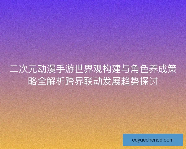 二次元动漫手游世界观构建与角色养成策略全解析跨界联动发展趋势探讨