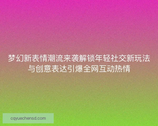 梦幻新表情潮流来袭解锁年轻社交新玩法与创意表达引爆全网互动热情
