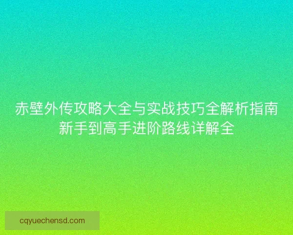 赤壁外传攻略大全与实战技巧全解析指南新手到高手进阶路线详解全 赤壁外传攻略大全与实战技巧全解析指南新手到高手进阶路线详解全