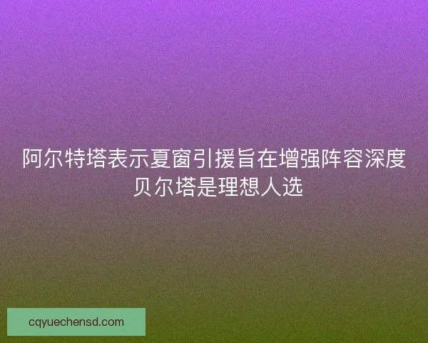 阿尔特塔表示夏窗引援旨在增强阵容深度 贝尔塔是理想人选