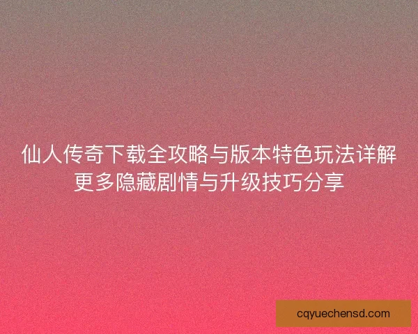 仙人传奇下载全攻略与版本特色玩法详解更多隐藏剧情与升级技巧分享