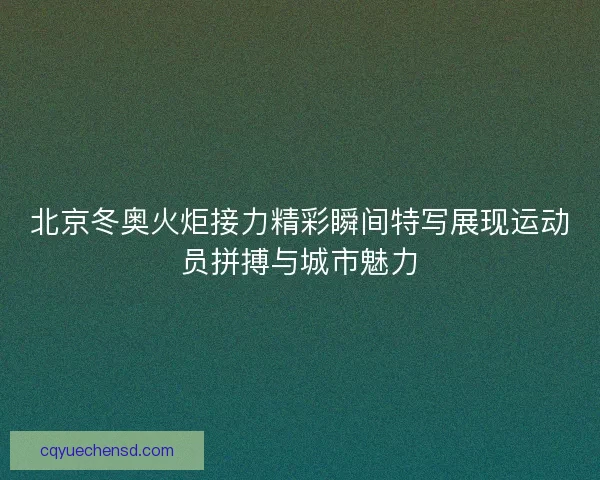 北京冬奥火炬接力精彩瞬间特写展现运动员拼搏与城市魅力