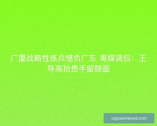 广厦战略性练兵憾负广东 粤媒调侃：王导高抬贵手留颜面