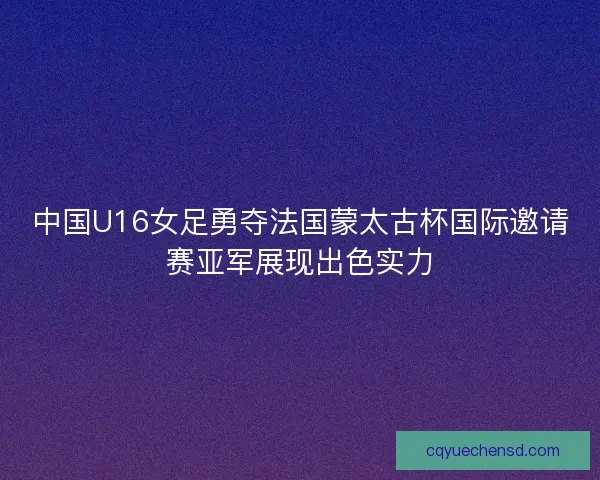 中国U16女足勇夺法国蒙太古杯国际邀请赛亚军展现出色实力