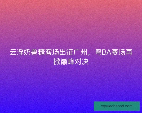云浮奶兽糖客场出征广州，粤BA赛场再掀巅峰对决