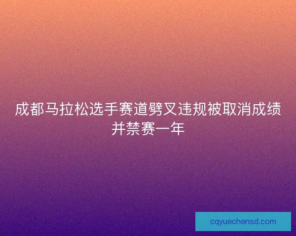 成都马拉松选手赛道劈叉违规被取消成绩并禁赛一年