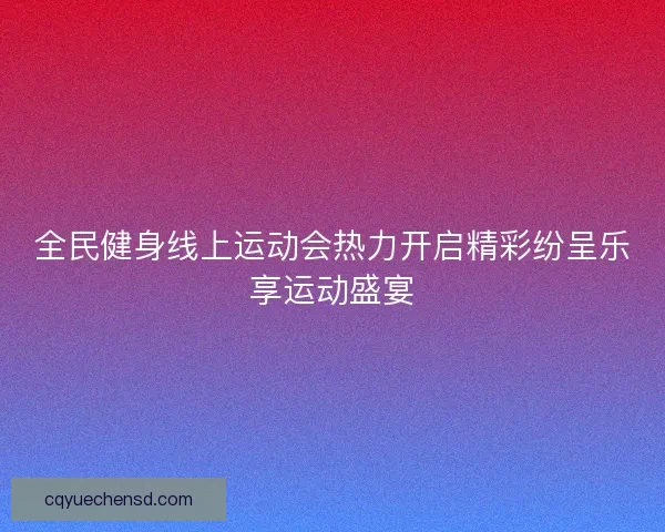 全民健身线上运动会热力开启精彩纷呈乐享运动盛宴
