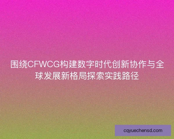 围绕CFWCG构建数字时代创新协作与全球发展新格局探索实践路径 围绕CFWCG构建数字时代创新协作与全球发展新格局探索实践路径