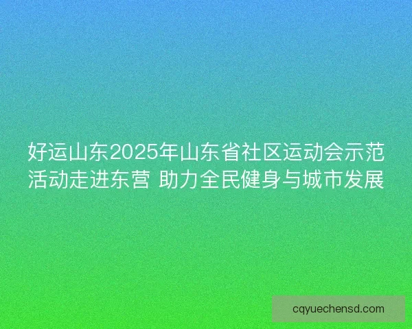 好运山东2025年山东省社区运动会示范活动走进东营 助力全民健身与城市发展
