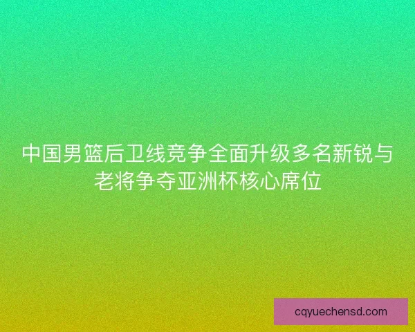 中国男篮后卫线竞争全面升级多名新锐与老将争夺亚洲杯核心席位
