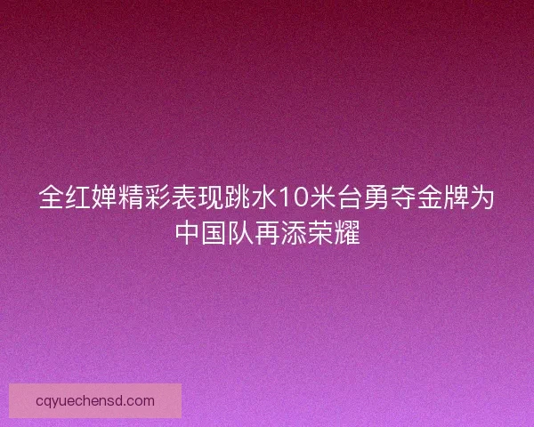 全红婵精彩表现跳水10米台勇夺金牌为中国队再添荣耀 全红婵精彩表现跳水10米台勇夺金牌为中国队再添荣耀