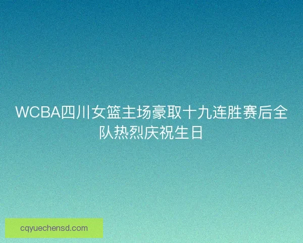 WCBA四川女篮主场豪取十九连胜赛后全队热烈庆祝生日 WCBA四川女篮主场豪取十九连胜赛后全队热烈庆祝生日