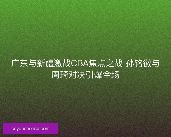 广东与新疆激战CBA焦点之战 孙铭徽与周琦对决引爆全场 广东与新疆激战CBA焦点之战 孙铭徽与周琦对决引爆全场