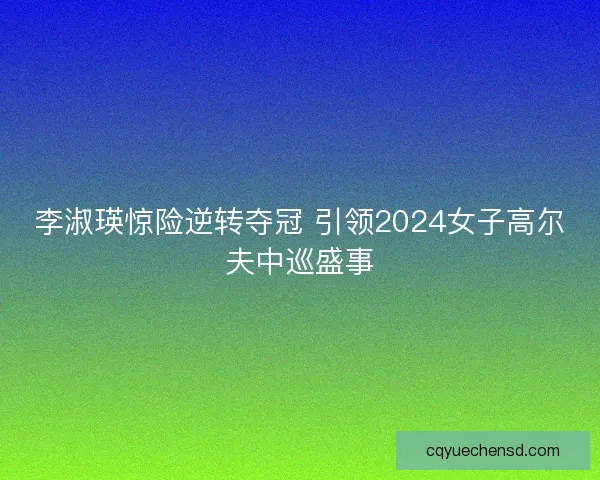 李淑瑛惊险逆转夺冠 引领2024女子高尔夫中巡盛事 李淑瑛惊险逆转夺冠 引领2024女子高尔夫中巡盛事