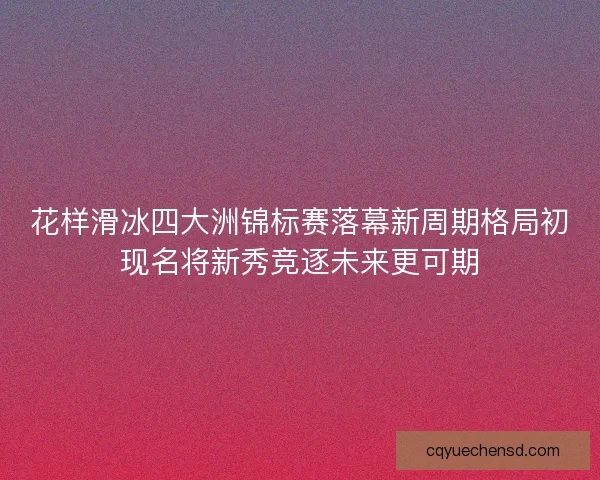 花样滑冰四大洲锦标赛落幕新周期格局初现名将新秀竞逐未来更可期 花样滑冰四大洲锦标赛落幕新周期格局初现名将新秀竞逐未来更可期