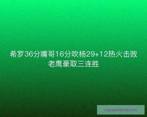 希罗36分嘴哥16分吹杨29+12热火击败老鹰豪取三连胜