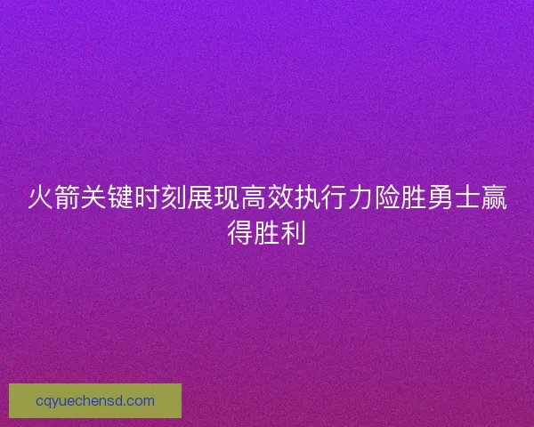 火箭关键时刻展现高效执行力险胜勇士赢得胜利