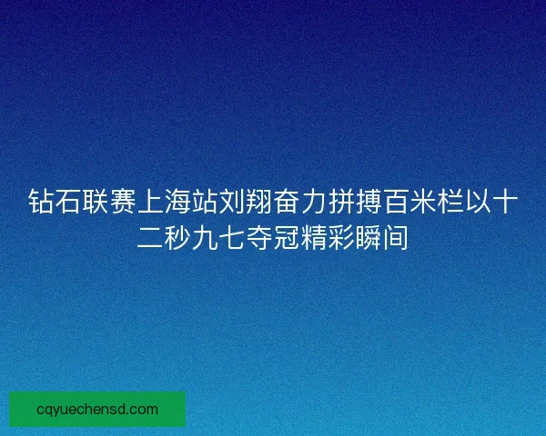 钻石联赛上海站刘翔奋力拼搏百米栏以十二秒九七夺冠精彩瞬间
