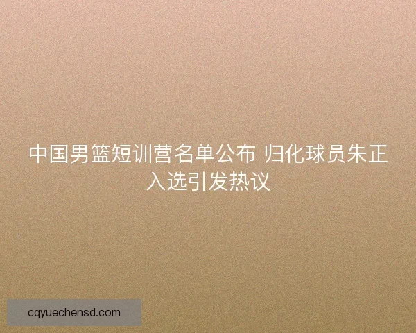中国男篮短训营名单公布 归化球员朱正入选引发热议 中国男篮短训营名单公布 归化球员朱正入选引发热议